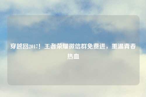 穿越回2017！王者荣耀微信群免费进，重温青春热血