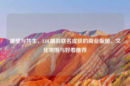 破壁与共生，LOL端游联名皮肤的商业版图、文化突围与好看推荐