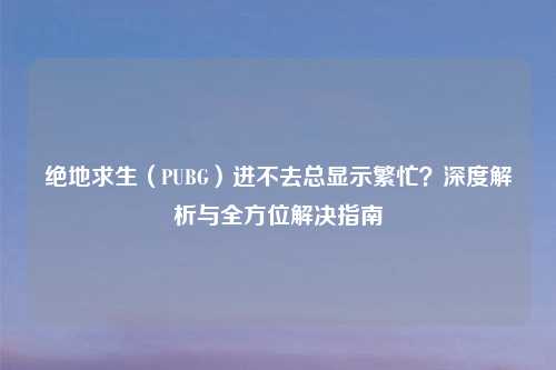 绝地求生（PUBG）进不去总显示繁忙？深度解析与全方位解决指南