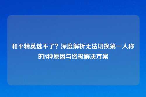 和平精英选不了？深度解析无法切换之一人称的N种原因与终极解决方案