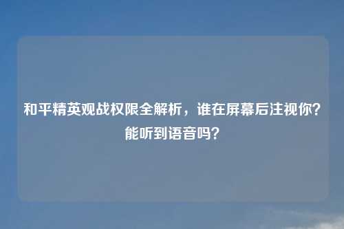 和平精英观战权限全解析，谁在屏幕后注视你？能听到语音吗？
