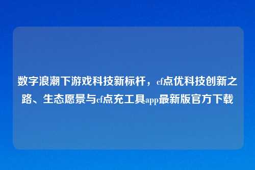 数字浪潮下游戏科技新标杆，cf点优科技创新之路、生态愿景与cf点充工具app最新版官方下载