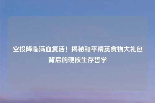 空投降临满血复活！揭秘和平精英食物大礼包背后的硬核生存哲学
