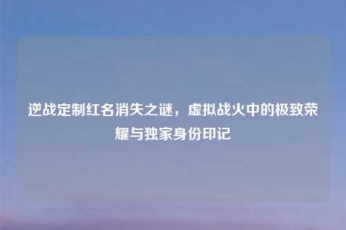 逆战定制红名消失之谜，虚拟战火中的极致荣耀与独家身份印记