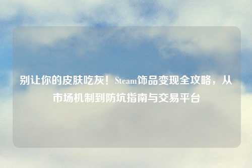 别让你的皮肤吃灰！Steam饰品变现全攻略，从市场机制到防坑指南与交易平台