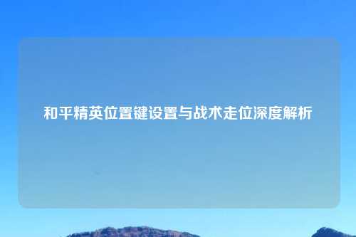 和平精英位置键设置与战术走位深度解析