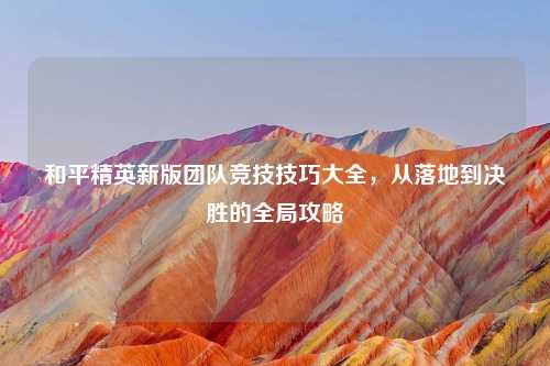 和平精英新版团队竞技技巧大全，从落地到决胜的全局攻略