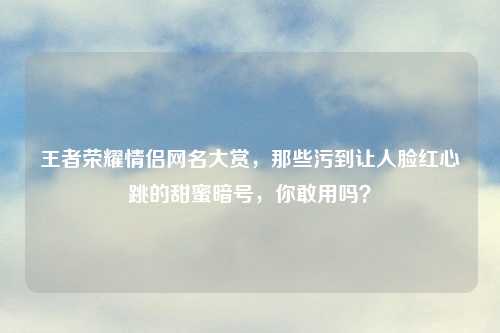 王者荣耀情侣网名大赏，那些污到让人脸红心跳的甜蜜暗号，你敢用吗？