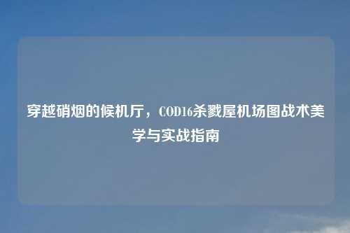 穿越硝烟的候机厅，COD16杀戮屋机场图战术美学与实战指南