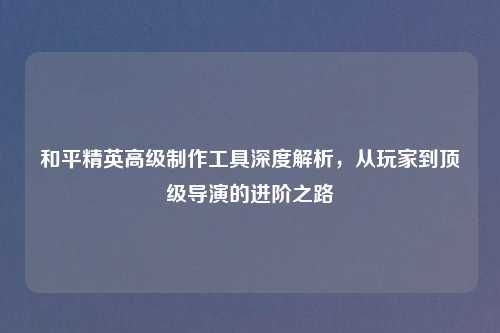 和平精英高级     工具深度解析，从玩家到顶级导演的进阶之路