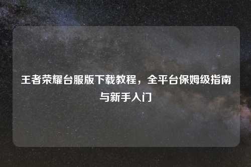 王者荣耀台服版下载教程，全平台保姆级指南与新手入门