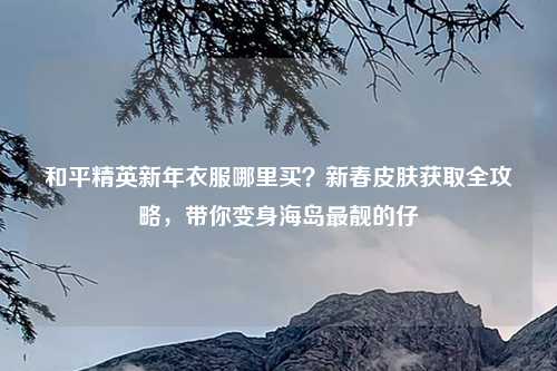 和平精英新年衣服哪里买？新春皮肤获取全攻略，带你变身海岛最靓的仔