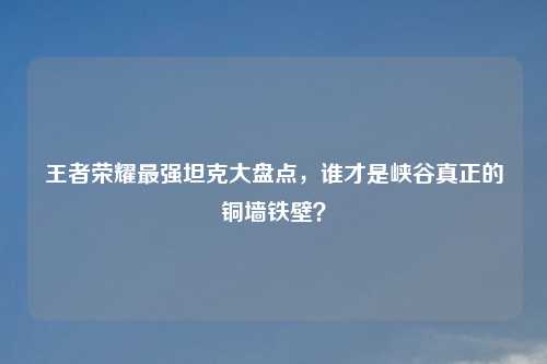 王者荣耀最强坦克大盘点，谁才是峡谷真正的铜墙铁壁？