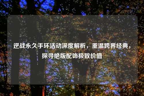 逆战永久手环活动深度解析，重温跨界经典，探寻绝版配饰极致价值