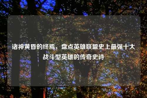 诸神黄昏的终焉，盘点英雄联盟史上最强十大战斗型英雄的传奇史诗