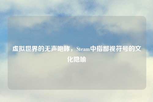 虚拟世界的无声咆哮，Steam中指鄙视符号的文化隐喻