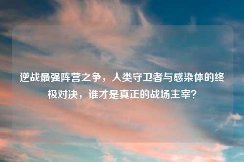 逆战最强阵营之争，人类守卫者与感染体的终极对决，谁才是真正的战场主宰？