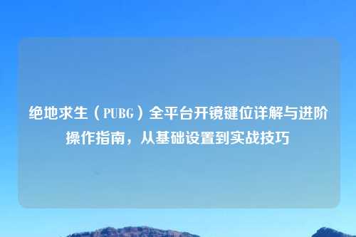 绝地求生（PUBG）全平台开镜键位详解与进阶操作指南，从基础设置到实战技巧