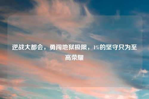 逆战大都会，勇闯地狱极限，1%的坚守只为至高荣耀