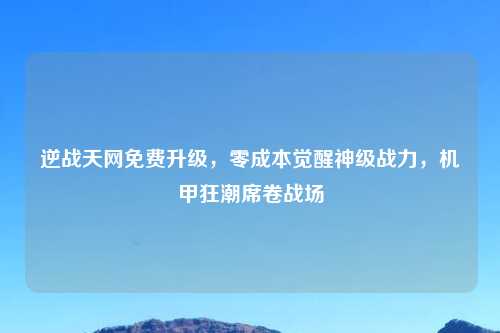 逆战天网免费升级，零成本觉醒神级战力，机甲狂潮席卷战场