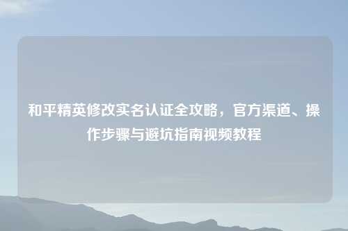 和平精英修改实名认证全攻略，官方渠道、操作步骤与避坑指南视频教程