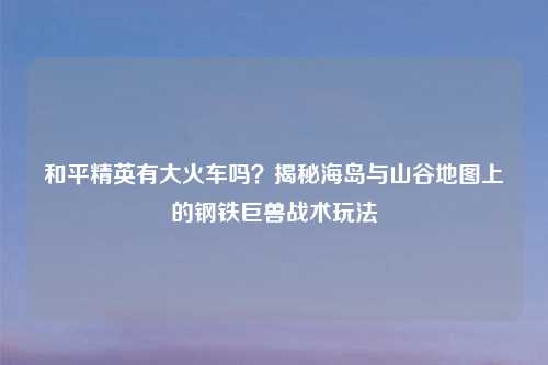 和平精英有大火车吗？揭秘海岛与山谷地图上的钢铁巨兽战术玩法
