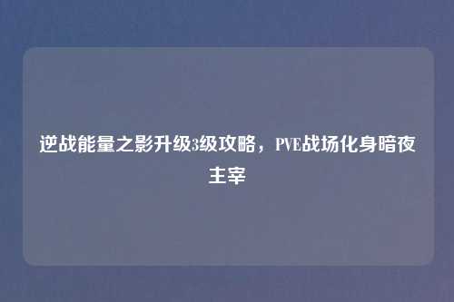 逆战能量之影升级3级攻略，PVE战场化身暗夜主宰