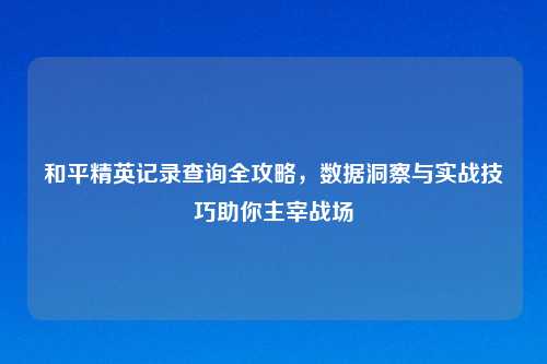 和平精英记录查询全攻略，数据洞察与实战技巧助你主宰战场