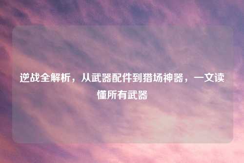 逆战全解析，从武器配件到猎场神器，一文读懂所有武器