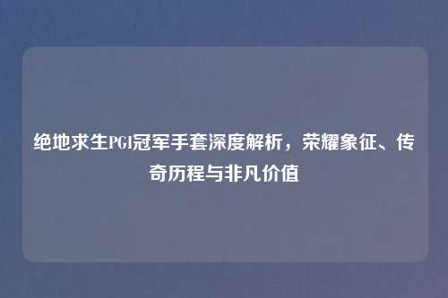 绝地求生PGI冠军手套深度解析，荣耀象征、传奇历程与非凡价值