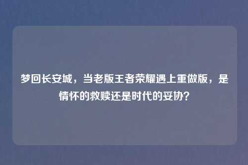 梦回长安城，当老版王者荣耀遇上重做版，是情怀的救赎还是时代的妥协？
