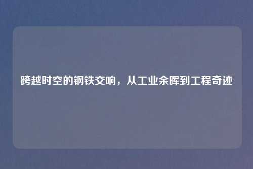 跨越时空的钢铁交响，从工业余晖到工程奇迹