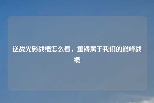 逆战光影战绩怎么看，重铸属于我们的巅峰战绩