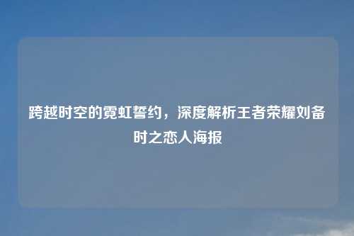 跨越时空的霓虹誓约，深度解析王者荣耀刘备时之恋人海报