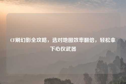 CF刷幻影全攻略，选对地图效率翻倍，轻松拿下心仪武器