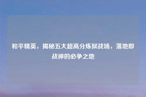 和平精英，揭秘五大超高分炼狱战场，落地即战神的必争之地