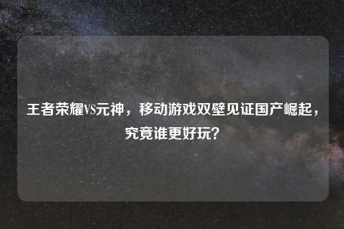 王者荣耀VS元神，移动游戏双壁见证国产崛起，究竟谁更好玩？