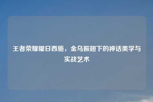 王者荣耀曜日西施，金乌振翅下的神话美学与实战艺术