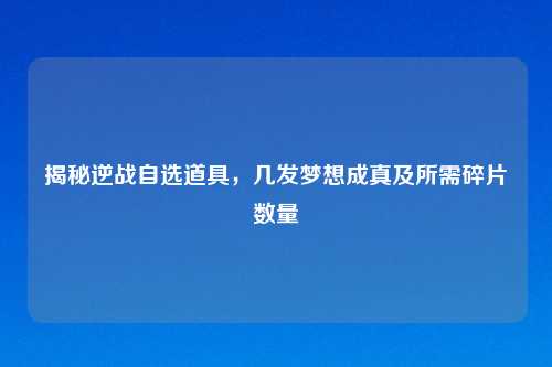揭秘逆战自选道具，几发梦想成真及所需碎片数量