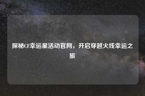 探秘CF幸运星活动官网，开启穿越火线幸运之旅