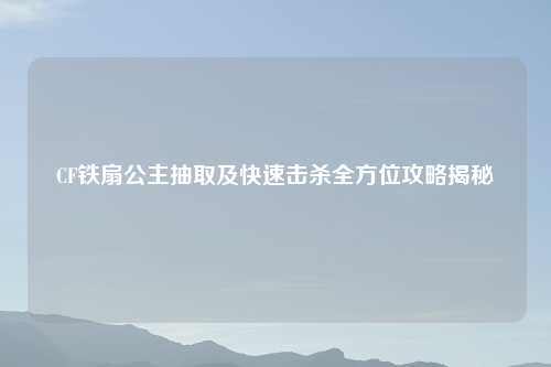 CF铁扇公主抽取及快速击杀全方位攻略揭秘