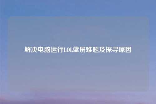 解决电脑运行LOL蓝屏难题及探寻原因