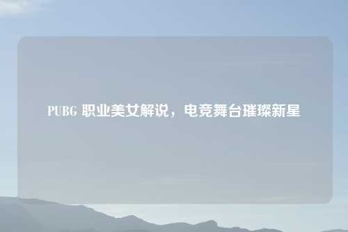 PUBG 职业美女解说，电竞舞台璀璨新星