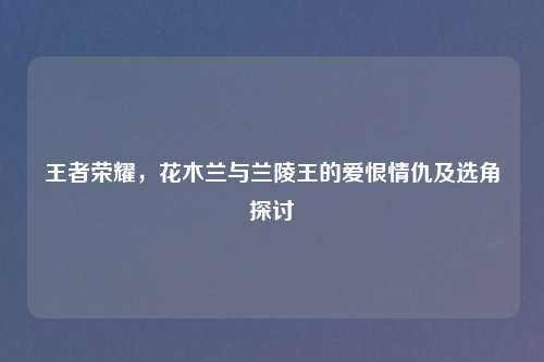 王者荣耀，花木兰与兰陵王的爱恨情仇及选角探讨