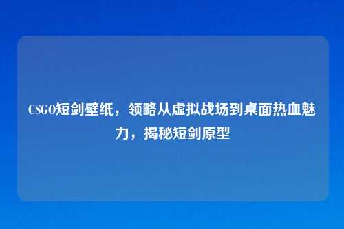 CSGO短剑壁纸，领略从虚拟战场到桌面热血魅力，揭秘短剑原型