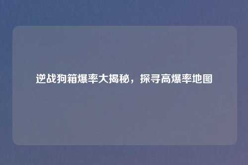 逆战狗箱爆率大揭秘，探寻高爆率地图