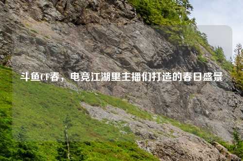 斗鱼CF春，电竞江湖里主播们打造的春日盛景
