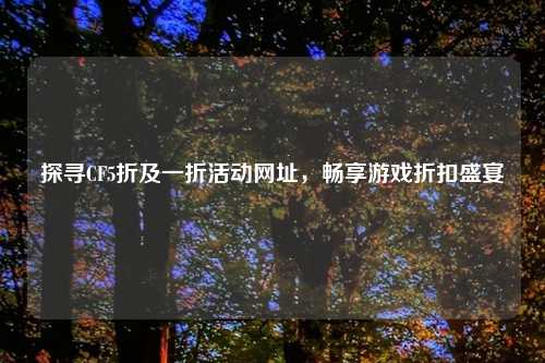 探寻CF5折及一折活动网址，畅享游戏折扣盛宴