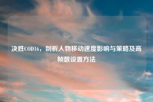 决胜COD16，剖析人物移动速度影响与策略及高帧数设置     