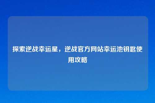 探索逆战幸运星，逆战官方网站幸运池钥匙使用攻略